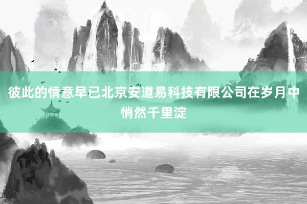 彼此的情意早已北京安道易科技有限公司在岁月中悄然千里淀