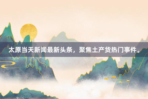 太原当天新闻最新头条，聚焦土产货热门事件。