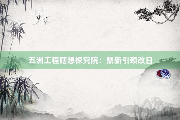 五洲工程瞎想探究院：鼎新引颈改日