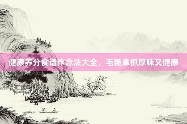 健康养分食谱作念法大全，毛糙掌抓厚味又健康